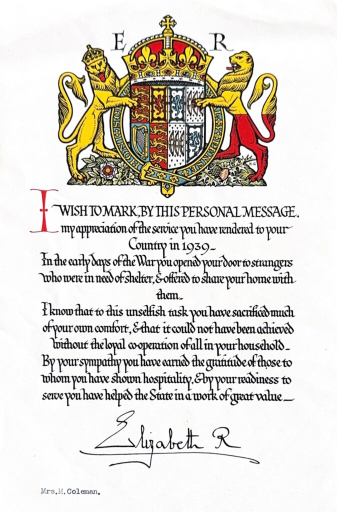 I WISH TO MARK, BY THIS PERSONAL MESSAGE,
my appreciation of the service you have rendered to your
Country in 1939.
In the early days of the War you opened your door to strangers
who were in need of shelter, & offered to share your home with
them.
I know that to this unselfish task you have sacrificed much
of your own comfort, & that it could not have been achieved
without the loyal co-operation of all your household.
By your sympathy you have earned the gratitude of those to
whom you have shown hospitality, & by your readiness to
serve you have helped the State in a work of great value.

Elizabeth R